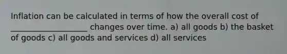 Inflation can be calculated in terms of how the overall cost of ___________________ changes over time. a) all goods b) the basket of goods c) all goods and services d) all services