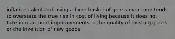 inflation calculated using a fixed basket of goods over time tends to overstate the true rise in cost of living because it does not take into account imporovements in the quality of existing goods or the invention of new goods