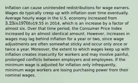 Inflation can cause unintended redistributions for wage earners. Wages do typically creep up with inflation over time eventually. Average hourly wage in the U.S. economy increased from 3.23 in 1970 to19.55 in 2014, which is an increase by a factor of almost six. Over that time period, the Consumer Price Index increased by an almost identical amount. However, increases in wages may lag behind inflation for a year or two, since wage adjustments are often somewhat sticky and occur only once or twice a year. Moreover, the extent to which wages keep up with inflation creates insecurity for workers and may involve painful, prolonged conflicts between employers and employees. If the minimum wage is adjusted for inflation only infrequently, minimum wage workers are losing purchasing power from their nominal wages.