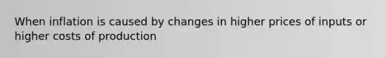 When inflation is caused by changes in higher prices of inputs or higher costs of production