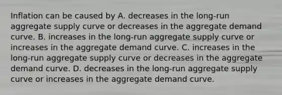 Inflation can be caused by A. decreases in the​ long-run aggregate supply curve or decreases in the aggregate demand curve. B. increases in the​ long-run aggregate supply curve or increases in the aggregate demand curve. C. increases in the​ long-run aggregate supply curve or decreases in the aggregate demand curve. D. decreases in the​ long-run aggregate supply curve or increases in the aggregate demand curve.