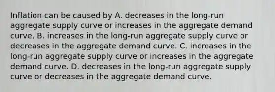 Inflation can be caused by A. decreases in the​ long-run aggregate supply curve or increases in the aggregate demand curve. B. increases in the​ long-run aggregate supply curve or decreases in the aggregate demand curve. C. increases in the​ long-run aggregate supply curve or increases in the aggregate demand curve. D. decreases in the​ long-run aggregate supply curve or decreases in the aggregate demand curve.