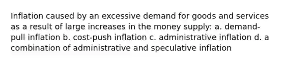 Inflation caused by an excessive demand for goods and services as a result of large increases in the money supply: a. demand-pull inflation b. cost-push inflation c. administrative inflation d. a combination of administrative and speculative inflation