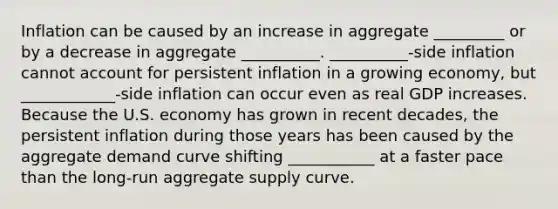 Inflation can be caused by an increase in aggregate _________ or by a decrease in aggregate __________. __________-side inflation cannot account for persistent inflation in a growing​ economy, but ____________​-side inflation can occur even as real GDP increases. Because the U.S. economy has grown in recent​ decades, the persistent inflation during those years has been caused by the aggregate demand curve shifting ___________ at a faster pace than the​ long-run aggregate supply curve.