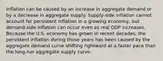 Inflation can be caused by an increase in aggregate demand or by a decrease in aggregate supply. Supply-side inflation cannot account for persistent inflation in a growing​ economy, but demand-side inflation can occur even as real GDP increases. Because the U.S. economy has grown in recent​ decades, the persistent inflation during those years has been caused by the aggregate demand curve shifting rightward at a faster pace than the​ long-run aggregate supply curve.