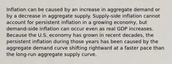 Inflation can be caused by an increase in aggregate demand or by a decrease in aggregate supply. Supply-side inflation cannot account for persistent inflation in a growing​ economy, but demand-side inflation can occur even as real GDP increases. Because the U.S. economy has grown in recent​ decades, the persistent inflation during those years has been caused by the aggregate demand curve shifting rightward at a faster pace than the​ long-run aggregate supply curve.