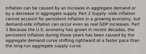 Inflation can be caused by an increase in aggregate demand or by a decrease in aggregate supply. Part 2 Supply ​-side inflation cannot account for persistent inflation in a growing​ economy, but demand​-side inflation can occur even as real GDP increases. Part 3 Because the U.S. economy has grown in recent​ decades, the persistent inflation during those years has been caused by the aggregate demand curve shifting rightward at a faster pace than the​ long-run aggregate supply curve.