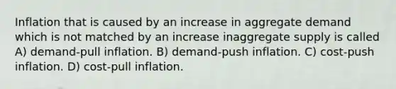 Inflation that is caused by an increase in aggregate demand which is not matched by an increase inaggregate supply is called A) demand-pull inflation. B) demand-push inflation. C) cost-push inflation. D) cost-pull inflation.