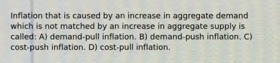 Inflation that is caused by an increase in aggregate demand which is not matched by an increase in aggregate supply is called: A) demand-pull inflation. B) demand-push inflation. C) cost-push inflation. D) cost-pull inflation.