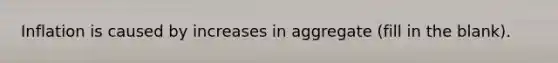 Inflation is caused by increases in aggregate (fill in the blank).