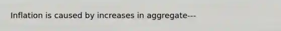 Inflation is caused by increases in aggregate---