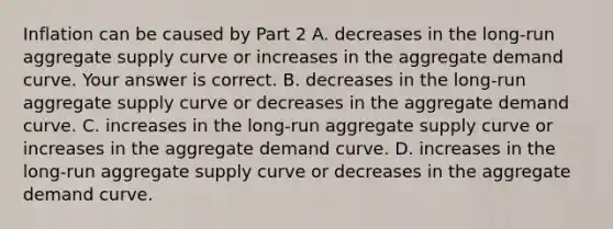 Inflation can be caused by Part 2 A. decreases in the​ long-run aggregate supply curve or increases in the aggregate demand curve. Your answer is correct. B. decreases in the​ long-run aggregate supply curve or decreases in the aggregate demand curve. C. increases in the​ long-run aggregate supply curve or increases in the aggregate demand curve. D. increases in the​ long-run aggregate supply curve or decreases in the aggregate demand curve.