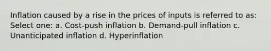 Inflation caused by a rise in the prices of inputs is referred to as: Select one: a. Cost-push inflation b. Demand-pull inflation c. Unanticipated inflation d. Hyperinflation