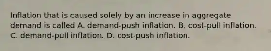 Inflation that is caused solely by an increase in aggregate demand is called A. demand-push inflation. B. cost-pull inflation. C. demand-pull inflation. D. cost-push inflation.