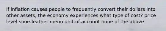 If inflation causes people to frequently convert their dollars into other assets, the economy experiences what type of cost? price level shoe-leather menu unit-of-account none of the above