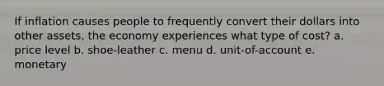If inflation causes people to frequently convert their dollars into other assets, the economy experiences what type of cost? a. price level b. shoe-leather c. menu d. unit-of-account e. monetary