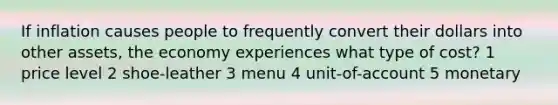 If inflation causes people to frequently convert their dollars into other assets, the economy experiences what type of cost? 1 price level 2 shoe-leather 3 menu 4 unit-of-account 5 monetary