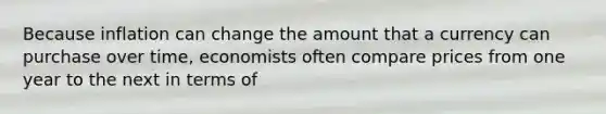 Because inflation can change the amount that a currency can purchase over time, economists often compare prices from one year to the next in terms of