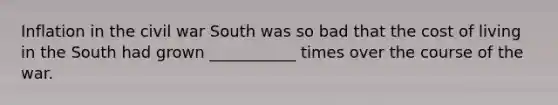 Inflation in the civil war South was so bad that the cost of living in the South had grown ___________ times over the course of the war.