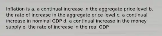 Inflation is a. a continual increase in the aggregate price level b. the rate of increase in the aggregate price level c. a continual increase in nominal GDP d. a continual increase in the money supply e. the rate of increase in the real GDP