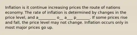 Inflation is it continue increasing prices the route of nations economy. The rate of inflation is determined by changes in the price level, and a_________ o__ a___ p_______. If some prices rise and fall, the price level may not change. Inflation occurs only in most major prices go up.