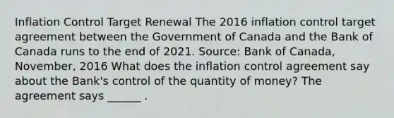 Inflation Control Target Renewal The 2016 inflation control target agreement between the Government of Canada and the Bank of Canada runs to the end of 2021. ​Source: Bank of Canada​,​ November, 2016 What does the inflation control agreement say about the​ Bank's control of the quantity of​ money? The agreement says​ ______ .