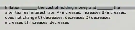 Inflation ________ the cost of holding money and ________ the after-tax real interest rate. A) increases; increases B) increases; does not change C) decreases; decreases D) decreases; increases E) increases; decreases