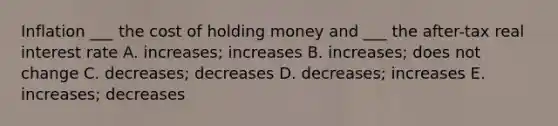 Inflation ___ the cost of holding money and ___ the after-tax real interest rate A. increases; increases B. increases; does not change C. decreases; decreases D. decreases; increases E. increases; decreases