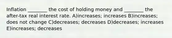 Inflation ________ the cost of holding money and ________ the after-tax real interest rate. A)increases; increases B)increases; does not change C)decreases; decreases D)decreases; increases E)increases; decreases