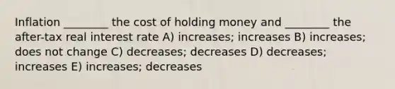 Inflation ________ the cost of holding money and ________ the after-tax real interest rate A) increases; increases B) increases; does not change C) decreases; decreases D) decreases; increases E) increases; decreases