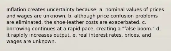 Inflation creates uncertainty because: a. nominal values of prices and wages are unknown. b. although price confusion problems are eliminated, the shoe-leather costs are exacerbated. c. borrowing continues at a rapid pace, creating a "false boom." d. it rapidly increases output. e. real interest rates, prices, and wages are unknown.