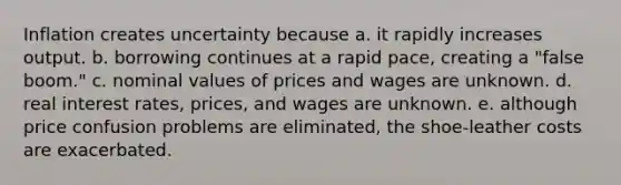 Inflation creates uncertainty because a. it rapidly increases output. b. borrowing continues at a rapid pace, creating a "false boom." c. nominal values of prices and wages are unknown. d. real interest rates, prices, and wages are unknown. e. although price confusion problems are eliminated, the shoe-leather costs are exacerbated.