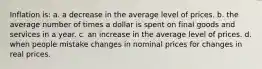 Inflation is: a. a decrease in the average level of prices. b. the average number of times a dollar is spent on final goods and services in a year. c. an increase in the average level of prices. d. when people mistake changes in nominal prices for changes in real prices.