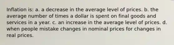 Inflation is: a. a decrease in the average level of prices. b. the average number of times a dollar is spent on final goods and services in a year. c. an increase in the average level of prices. d. when people mistake changes in nominal prices for changes in real prices.