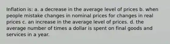 Inflation is: a. a decrease in the average level of prices b. when people mistake changes in nominal prices for changes in real prices c. an increase in the average level of prices. d. the average number of times a dollar is spent on final goods and services in a year.