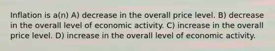 Inflation is a(n) A) decrease in the overall price level. B) decrease in the overall level of economic activity. C) increase in the overall price level. D) increase in the overall level of economic activity.