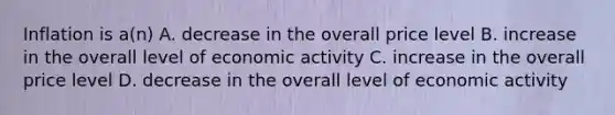 Inflation is a(n) A. decrease in the overall price level B. increase in the overall level of economic activity C. increase in the overall price level D. decrease in the overall level of economic activity