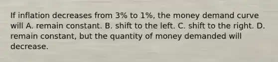 If inflation decreases from 3% to 1%, the money demand curve will A. remain constant. B. shift to the left. C. shift to the right. D. remain constant, but the quantity of money demanded will decrease.