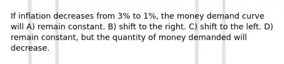 If inflation decreases from 3% to 1%, the money demand curve will A) remain constant. B) shift to the right. C) shift to the left. D) remain constant, but the quantity of money demanded will decrease.