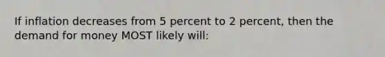 If inflation decreases from 5 percent to 2 percent, then the demand for money MOST likely will: