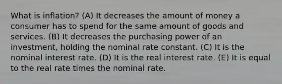 What is inflation? (A) It decreases the amount of money a consumer has to spend for the same amount of goods and services. (B) It decreases the purchasing power of an investment, holding the nominal rate constant. (C) It is the nominal interest rate. (D) It is the real interest rate. (E) It is equal to the real rate times the nominal rate.