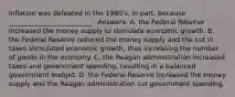 Inflation was defeated in the 1980's, in part, because _________________________ . Answers: A. the Federal Reserve increased the money supply to stimulate economic growth. B. the Federal Reserve reduced the money supply and the cut in taxes stimulated economic growth, thus increasing the number of goods in the economy. C. the Reagan administration increased taxes and government spending, resulting in a balanced government budget. D. the Federal Reserve increased the money supply and the Reagan administration cut government spending.