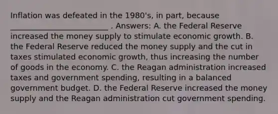 Inflation was defeated in the 1980's, in part, because _________________________ . Answers: A. the Federal Reserve increased the money supply to stimulate economic growth. B. the Federal Reserve reduced the money supply and the cut in taxes stimulated economic growth, thus increasing the number of goods in the economy. C. the Reagan administration increased taxes and government spending, resulting in a balanced government budget. D. the Federal Reserve increased the money supply and the Reagan administration cut government spending.