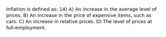 Inflation is defined as: 14) A) An increase in the average level of prices. B) An increase in the price of expensive items, such as cars. C) An increase in relative prices. D) The level of prices at full-employment.