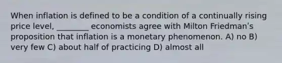 When inflation is defined to be a condition of a continually rising price level, ________ economists agree with Milton Friedmanʹs proposition that inflation is a monetary phenomenon. A) no B) very few C) about half of practicing D) almost all