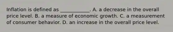 Inflation is defined as​ ____________. A. a decrease in the overall price level. B. a measure of economic growth. C. a measurement of consumer behavior. D. an increase in the overall price level.