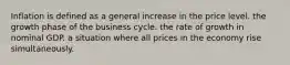 Inflation is defined as a general increase in the price level. the growth phase of the business cycle. the rate of growth in nominal GDP. a situation where all prices in the economy rise simultaneously.