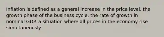 Inflation is defined as a general increase in the price level. the growth phase of the business cycle. the rate of growth in nominal GDP. a situation where all prices in the economy rise simultaneously.