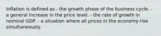 Inflation is defined as - the growth phase of the business cycle. - a general increase in the price level. - the rate of growth in nominal GDP. - a situation where all prices in the economy rise simultaneously.