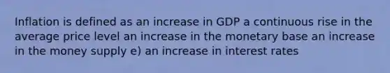 Inflation is defined as an increase in GDP a continuous rise in the average price level an increase in the monetary base an increase in the money supply e) an increase in interest rates